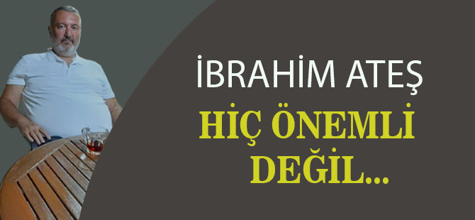 İbrahim Ateş; "Hiç Önemli değil"